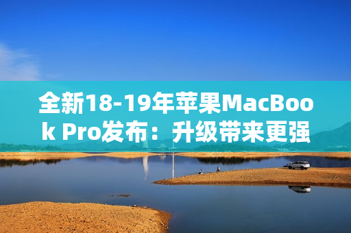 全新18-19年苹果MacBook Pro发布：升级带来更强劲性能