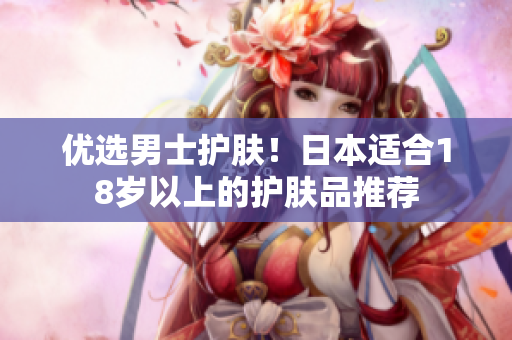 优选男士护肤！日本适合18岁以上的护肤品推荐