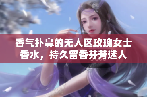 香气扑鼻的无人区玫瑰女士香水，持久留香芬芳迷人