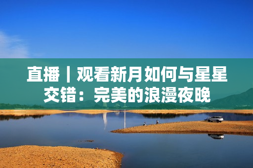 直播｜观看新月如何与星星交错：完美的浪漫夜晚