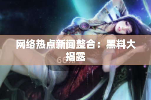 网络热点新闻整合：黑料大揭露