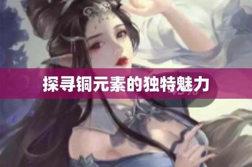 探寻铜元素的独特魅力