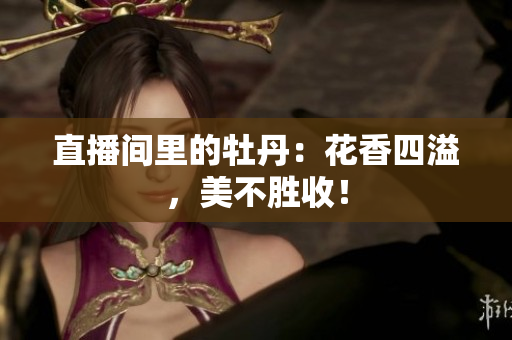 直播间里的牡丹：花香四溢，美不胜收！