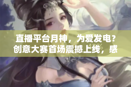 直播平台月神，为爱发电？创意大赛首场震撼上线，感受“直播+爱”的力量！