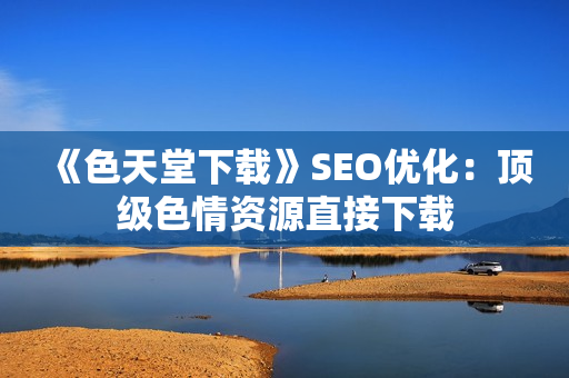 《色天堂下载》SEO优化：顶级色情资源直接下载