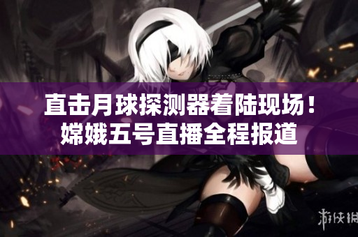 直击月球探测器着陆现场！嫦娥五号直播全程报道