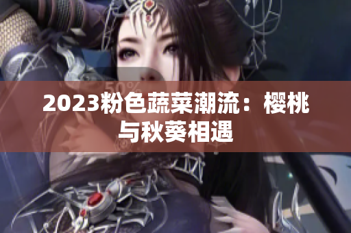 2023粉色蔬菜潮流：樱桃与秋葵相遇