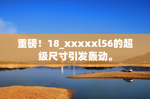 重磅！18_xxxxxl56的超级尺寸引发轰动。