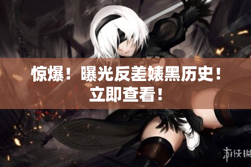 惊爆！曝光反差婊黑历史！立即查看！