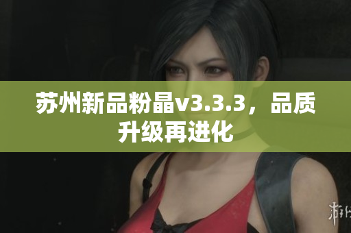 苏州新品粉晶v3.3.3，品质升级再进化