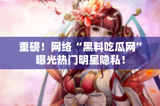 重磅！网络“黑料吃瓜网”曝光热门明星隐私！
