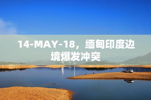 14-MAY-18，缅甸印度边境爆发冲突