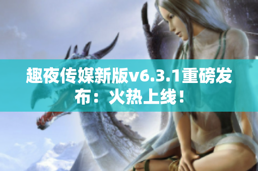 趣夜传媒新版v6.3.1重磅发布：火热上线！
