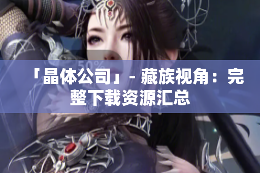 「晶体公司」- 藏族视角：完整下载资源汇总