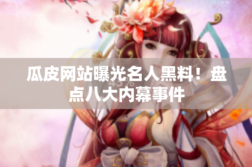 瓜皮网站曝光名人黑料！盘点八大内幕事件