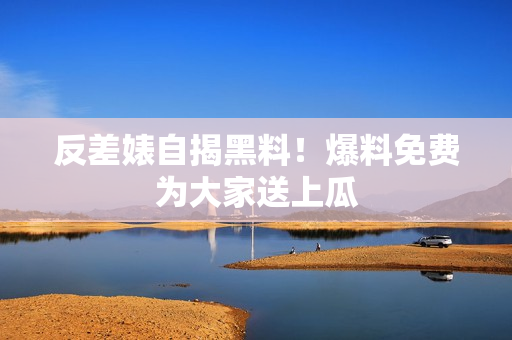 反差婊自揭黑料！爆料免费为大家送上瓜