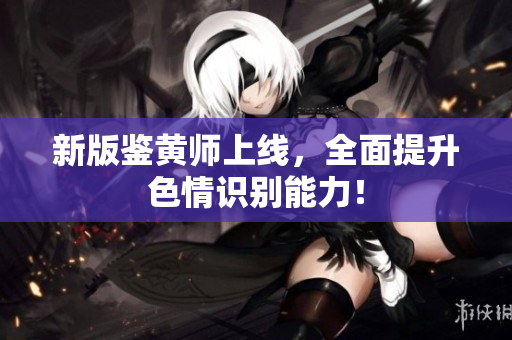 新版鉴黄师上线，全面提升色情识别能力！