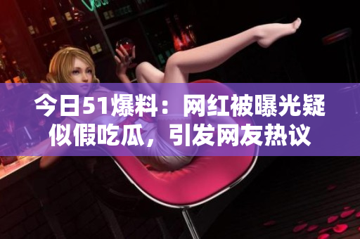 今日51爆料：网红被曝光疑似假吃瓜，引发网友热议