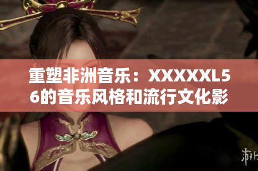重塑非洲音乐：XXXXXL56的音乐风格和流行文化影响