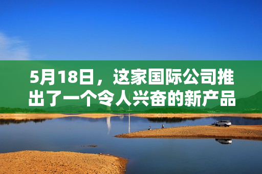 5月18日，这家国际公司推出了一个令人兴奋的新产品，商品编号为xxxxxl56