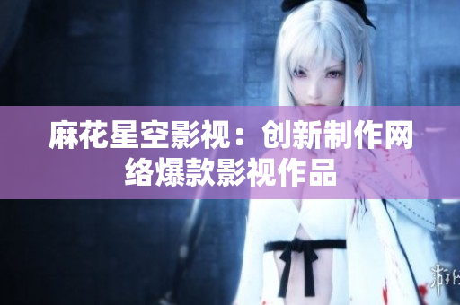 麻花星空影视：创新制作网络爆款影视作品