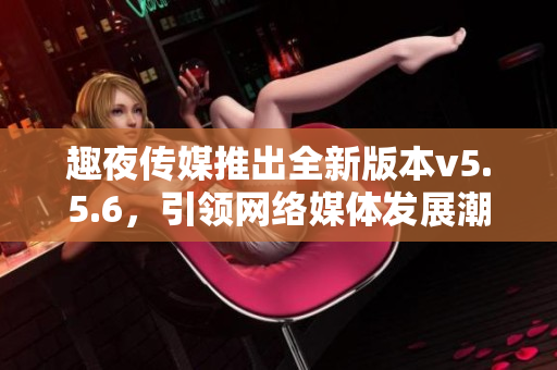 趣夜传媒推出全新版本v5.5.6，引领网络媒体发展潮流