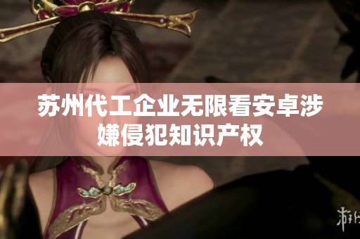 苏州代工企业无限看安卓涉嫌侵犯知识产权