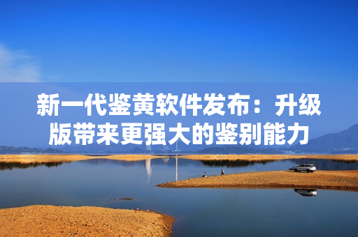 新一代鉴黄软件发布：升级版带来更强大的鉴别能力