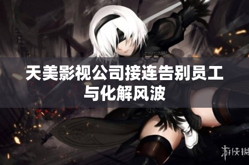 天美影视公司接连告别员工与化解风波