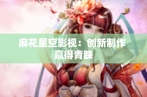 麻花星空影视：创新制作 赢得青睐