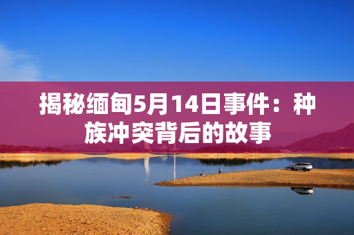 揭秘缅甸5月14日事件：种族冲突背后的故事