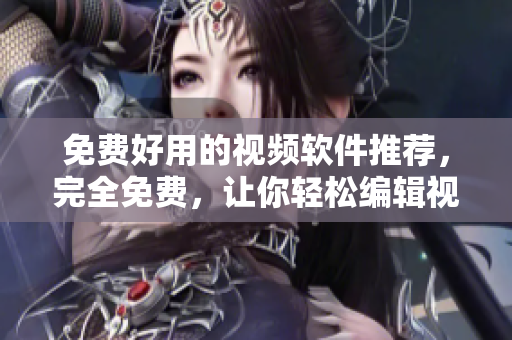 免费好用的视频软件推荐，完全免费，让你轻松编辑视频