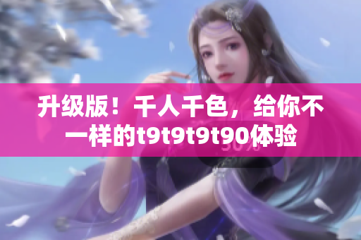 升级版！千人千色，给你不一样的t9t9t9t90体验