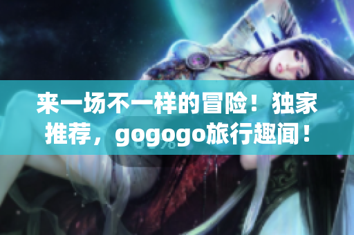 来一场不一样的冒险！独家推荐，gogogo旅行趣闻！