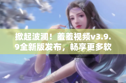 掀起波澜！羞羞视频v3.9.9全新版发布，畅享更多软件特性！