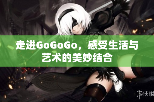走进GoGoGo，感受生活与艺术的美妙结合