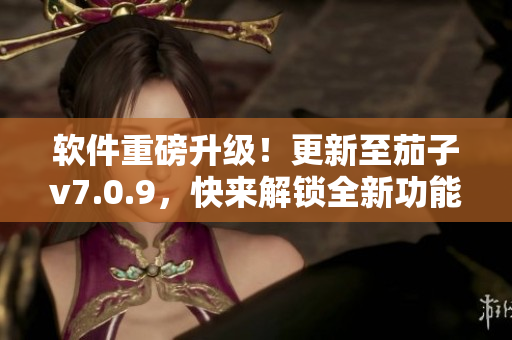 软件重磅升级！更新至茄子v7.0.9，快来解锁全新功能！