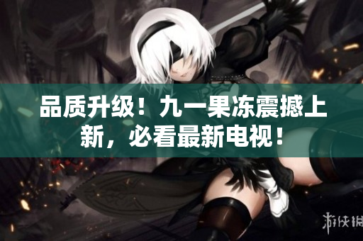 品质升级！九一果冻震撼上新，必看最新电视！