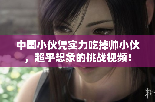 中国小伙凭实力吃掉帅小伙，超乎想象的挑战视频！