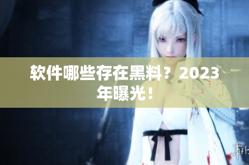 软件哪些存在黑料？2023年曝光！