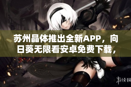 苏州晶体推出全新APP，向日葵无限看安卓免费下载，看到眼花也不停！