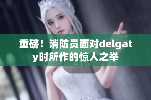 重磅！消防员面对delgaty时所作的惊人之举
