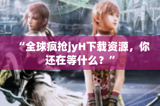 “全球疯抢jyH下载资源，你还在等什么？”