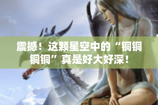 震撼！这颗星空中的“铜铜铜铜”真是好大好深！