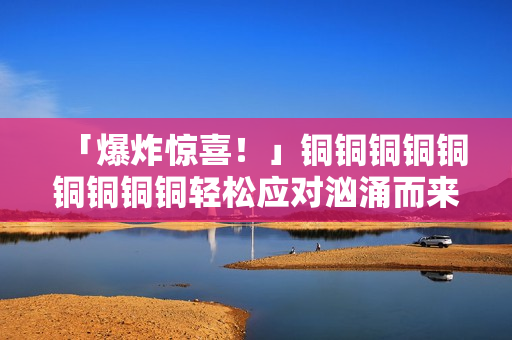 「爆炸惊喜！」铜铜铜铜铜铜铜铜铜轻松应对汹涌而来的水流！