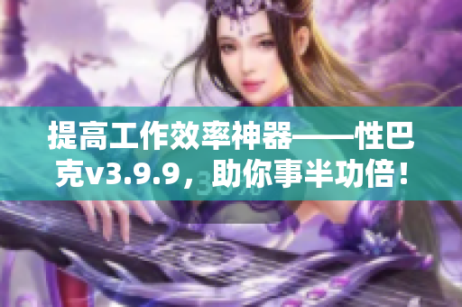 提高工作效率神器——性巴克v3.9.9，助你事半功倍！