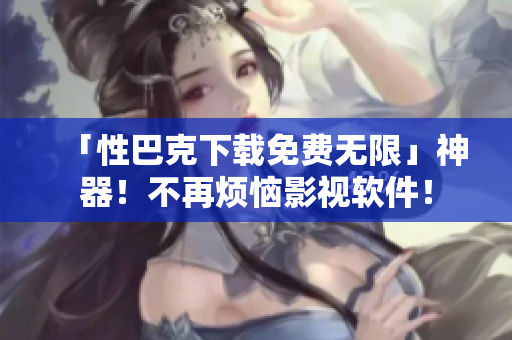 「性巴克下载免费无限」神器！不再烦恼影视软件！