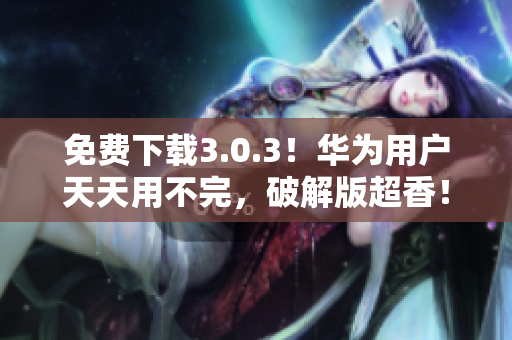 免费下载3.0.3！华为用户天天用不完，破解版超香！