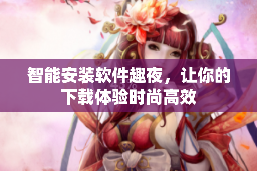 智能安装软件趣夜，让你的下载体验时尚高效