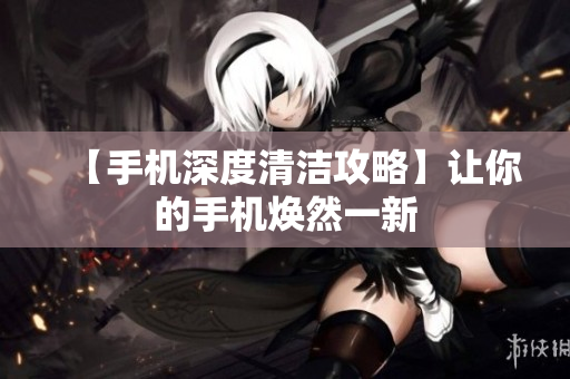 【手机深度清洁攻略】让你的手机焕然一新
